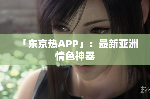 「东京热APP」：最新亚洲情色神器