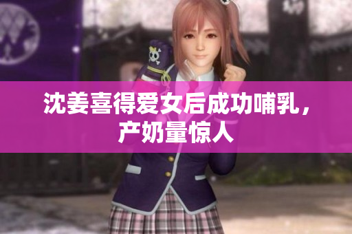 沈姜喜得爱女后成功哺乳，产奶量惊人