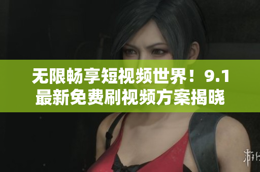 无限畅享短视频世界！9.1最新免费刷视频方案揭晓