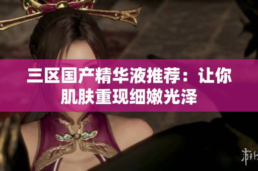 三区国产精华液推荐：让你肌肤重现细嫩光泽