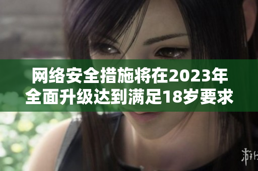 网络安全措施将在2023年全面升级达到满足18岁要求