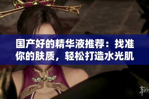 国产好的精华液推荐：找准你的肤质，轻松打造水光肌！