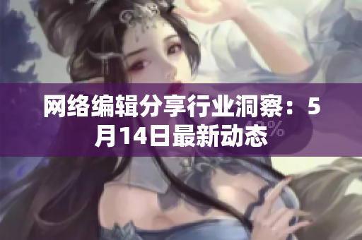 网络编辑分享行业洞察：5月14日最新动态