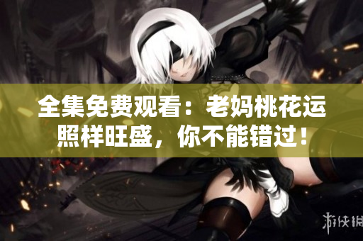 全集免费观看：老妈桃花运照样旺盛，你不能错过！