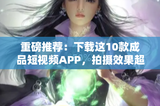 重磅推荐：下载这10款成品短视频APP，拍摄效果超硬核