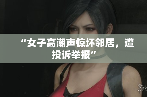 “女子高潮声惊坏邻居，遭投诉举报”