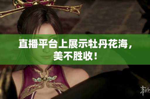 直播平台上展示牡丹花海，美不胜收！
