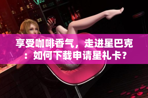 享受咖啡香气，走进星巴克：如何下载申请星礼卡？