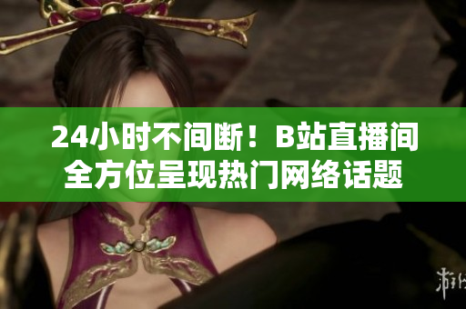 24小时不间断！B站直播间全方位呈现热门网络话题