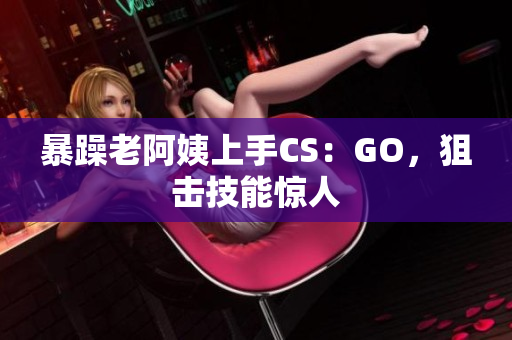 暴躁老阿姨上手CS：GO，狙击技能惊人
