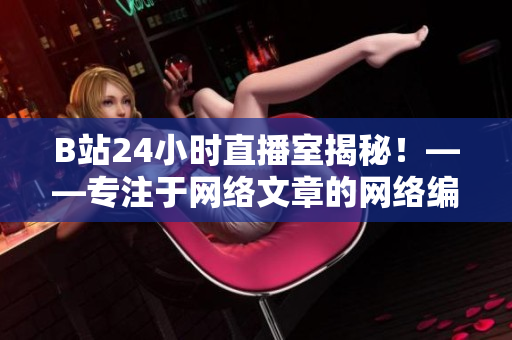 B站24小时直播室揭秘！——专注于网络文章的网络编辑为您送上独家报道！
