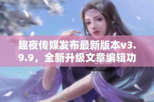 趣夜传媒发布最新版本v3.9.9，全新升级文章编辑功能