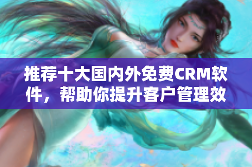 推荐十大国内外免费CRM软件，帮助你提升客户管理效率