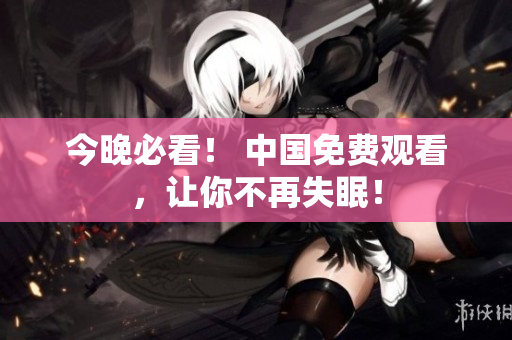 今晚必看！ 中国免费观看，让你不再失眠！