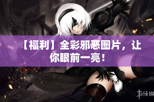 【福利】全彩邪恶图片，让你眼前一亮！