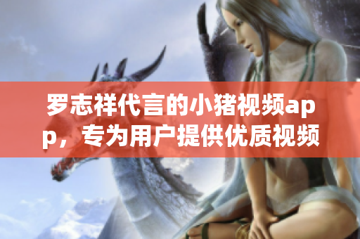 罗志祥代言的小猪视频app，专为用户提供优质视频内容！