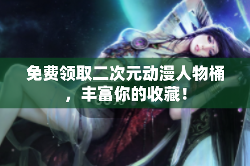 免费领取二次元动漫人物桶，丰富你的收藏！
