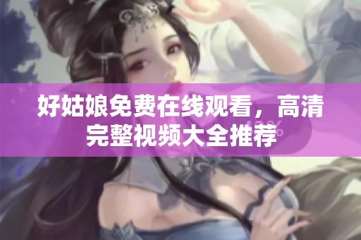 好姑娘免费在线观看，高清完整视频大全推荐