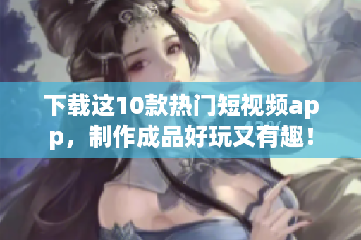 下载这10款热门短视频app，制作成品好玩又有趣！