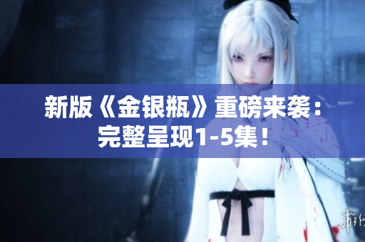 新版《金银瓶》重磅来袭：完整呈现1-5集！