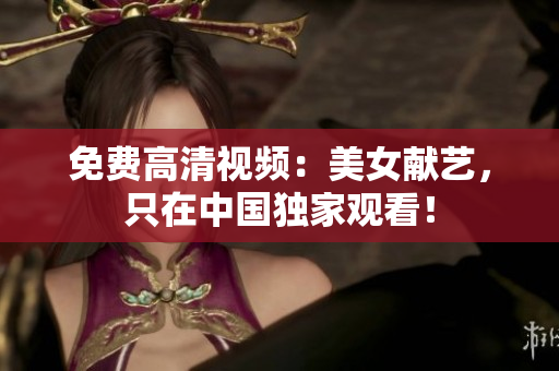 免费高清视频：美女献艺，只在中国独家观看！