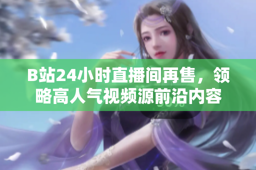 B站24小时直播间再售，领略高人气视频源前沿内容