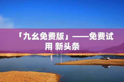 「九幺免费版」——免费试用 新头条