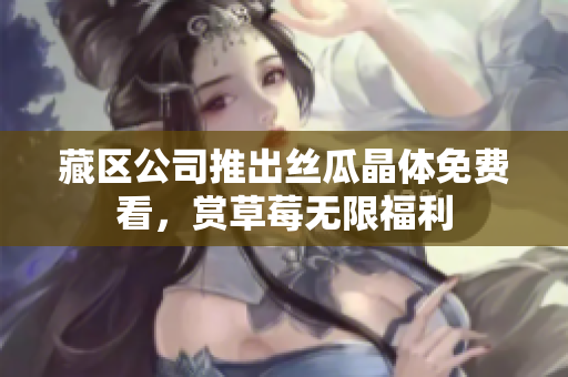 藏区公司推出丝瓜晶体免费看，赏草莓无限福利