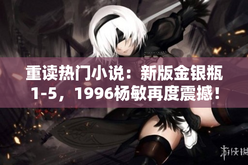 重读热门小说：新版金银瓶1-5，1996杨敏再度震撼！