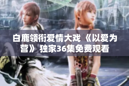 白鹿领衔爱情大戏 《以爱为营》 独家36集免费观看