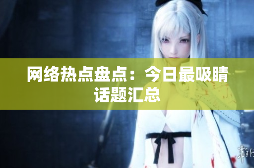 网络热点盘点：今日最吸睛话题汇总