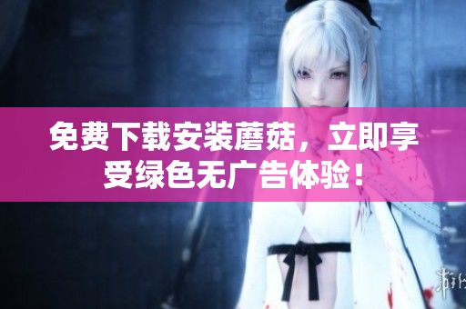 免费下载安装蘑菇，立即享受绿色无广告体验！