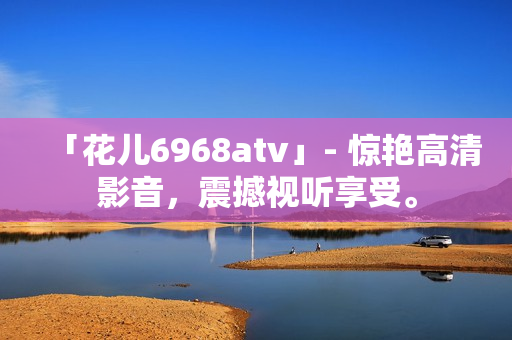 「花儿6968atv」- 惊艳高清影音，震撼视听享受。