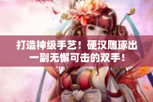 打造神级手艺！硬汉雕琢出一副无懈可击的双手！