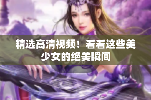 精选高清视频！看看这些美少女的绝美瞬间