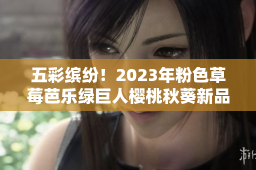 五彩缤纷！2023年粉色草莓芭乐绿巨人樱桃秋葵新品即将上市
