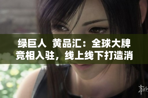 绿巨人  黄品汇：全球大牌竞相入驻，线上线下打造消费升级新体验