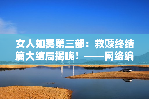 女人如雾第三部：救赎终结篇大结局揭晓！——网络编辑观后感
