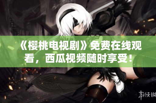 《樱桃电视剧》免费在线观看，西瓜视频随时享受！
