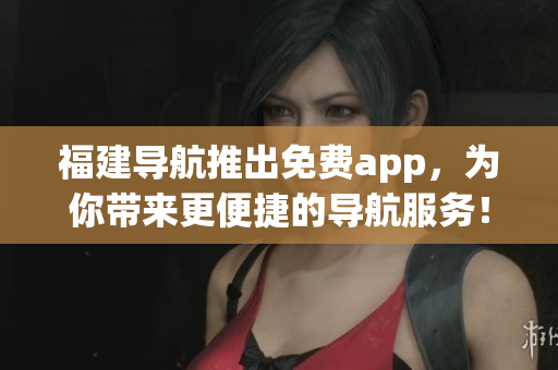 福建导航推出免费app，为你带来更便捷的导航服务！