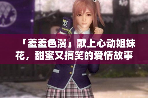 「羞羞色漫」献上心动姐妹花，甜蜜又搞笑的爱情故事！