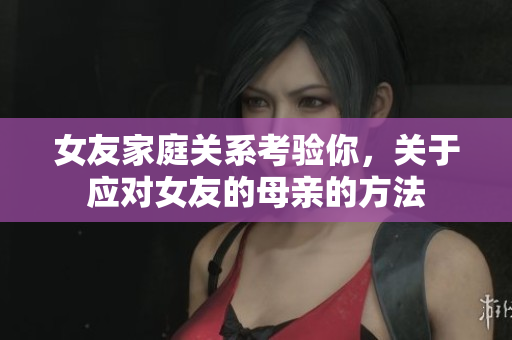女友家庭关系考验你，关于应对女友的母亲的方法