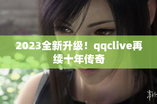 2023全新升级！qqclive再续十年传奇