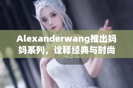 Alexanderwang推出妈妈系列，诠释经典与时尚