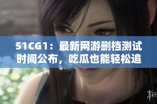 51CG1：最新网游删档测试时间公布，吃瓜也能轻松追上潮流