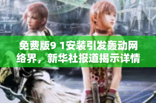 免费版9 1安装引发轰动网络界，新华社报道揭示详情