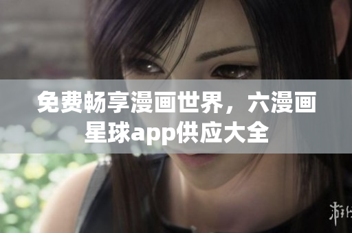 免费畅享漫画世界，六漫画星球app供应大全