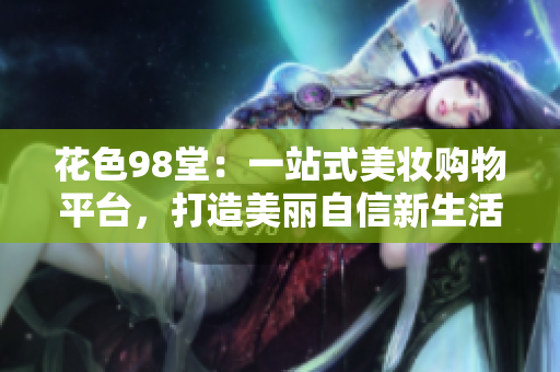 花色98堂：一站式美妆购物平台，打造美丽自信新生活