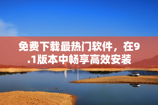免费下载最热门软件，在9.1版本中畅享高效安装