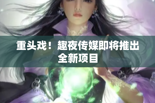重头戏！趣夜传媒即将推出全新项目